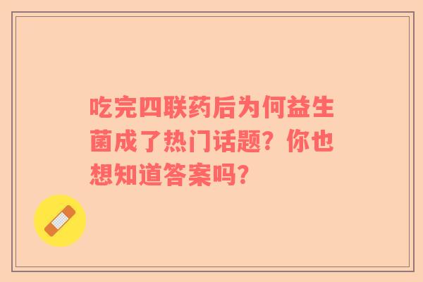 吃完四联药后为何益生菌成了热门话题？你也想知道答案吗？