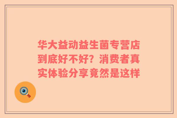 华大益动益生菌专营店到底好不好？消费者真实体验分享竟然是这样
