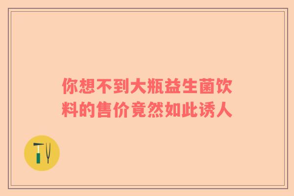 你想不到大瓶益生菌饮料的售价竟然如此诱人