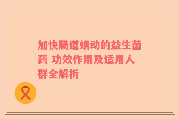 加快肠道蠕动的益生菌药 功效作用及适用人群全解析