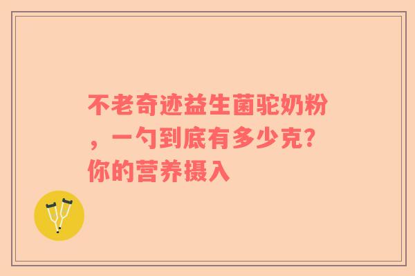 不老奇迹益生菌驼奶粉，一勺到底有多少克？你的营养摄入