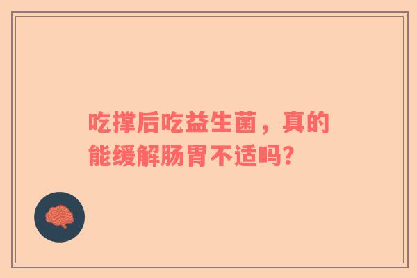 吃撑后吃益生菌，真的能缓解肠胃不适吗？