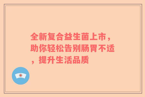 全新复合益生菌上市，助你轻松告别肠胃不适，提升生活品质