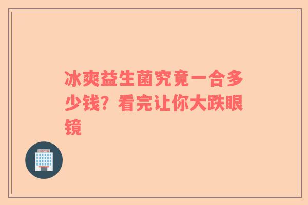 冰爽益生菌究竟一合多少钱？看完让你大跌眼镜