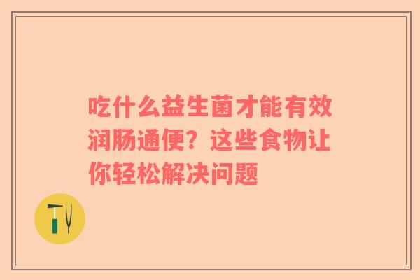 吃什么益生菌才能有效润肠通便？这些食物让你轻松解决问题
