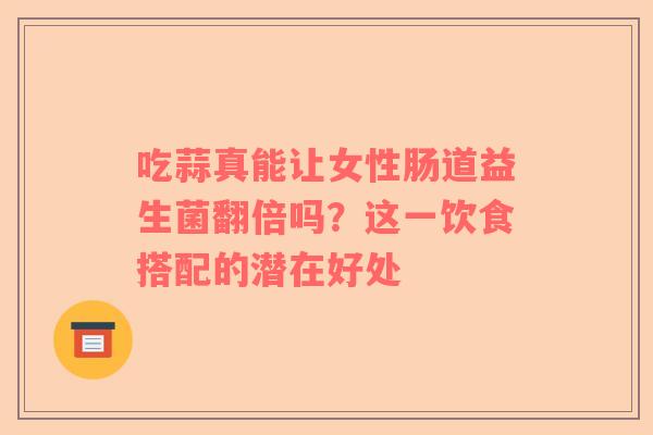 吃蒜真能让女性肠道益生菌翻倍吗？这一饮食搭配的潜在好处