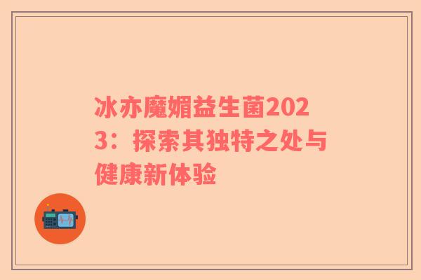 冰亦魔媚益生菌2023：探索其独特之处与健康新体验