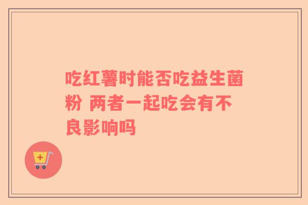 吃红薯时能否吃益生菌粉 两者一起吃会有不良影响吗