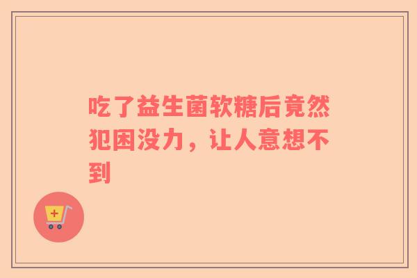 吃了益生菌软糖后竟然犯困没力，让人意想不到