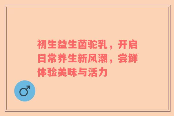 初生益生菌驼乳，开启日常养生新风潮，尝鲜体验美味与活力