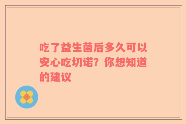 吃了益生菌后多久可以安心吃切诺？你想知道的建议