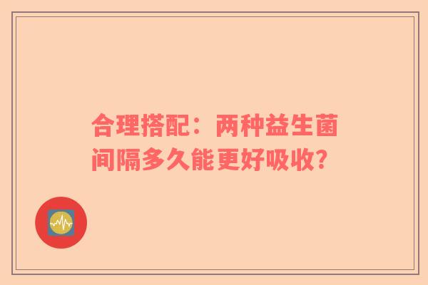 合理搭配：两种益生菌间隔多久能更好吸收？