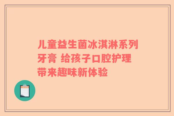 儿童益生菌冰淇淋系列牙膏 给孩子口腔护理带来趣味新体验