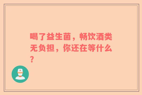 喝了益生菌，畅饮酒类无负担，你还在等什么？