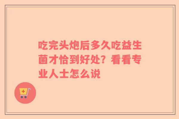吃完头炮后多久吃益生菌才恰到好处？看看专业人士怎么说