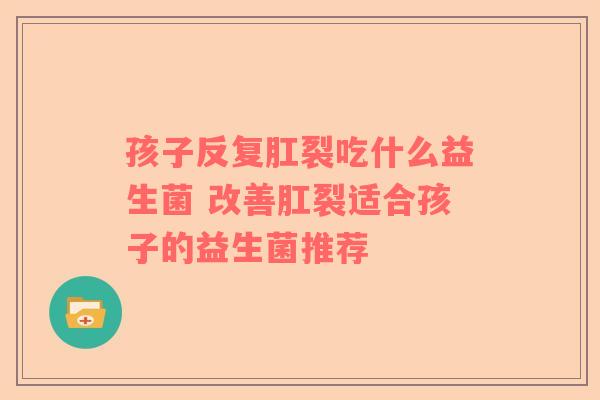 孩子反复肛裂吃什么益生菌 改善肛裂适合孩子的益生菌推荐