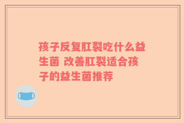 孩子反复肛裂吃什么益生菌 改善肛裂适合孩子的益生菌推荐