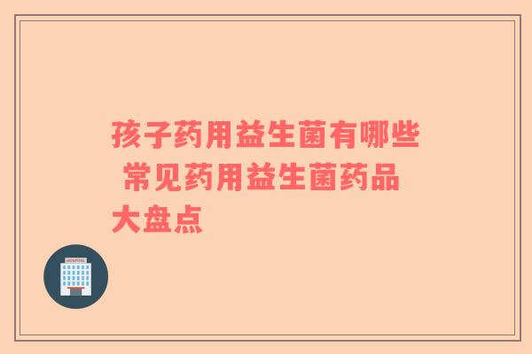 孩子药用益生菌有哪些 常见药用益生菌药品大盘点