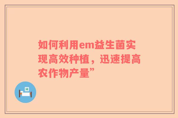 如何利用em益生菌实现高效种植，迅速提高农作物产量”