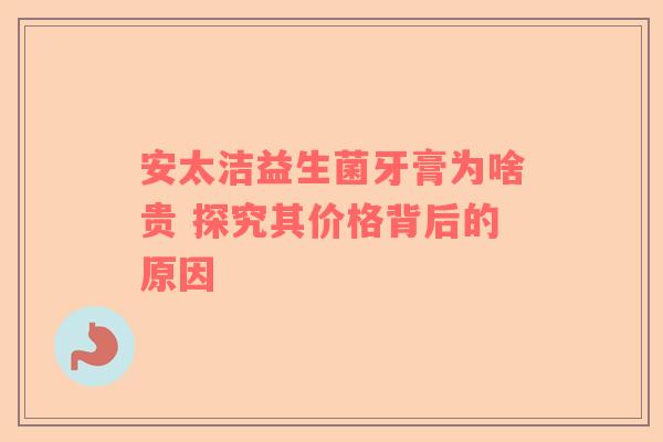 安太洁益生菌牙膏为啥贵 探究其价格背后的原因