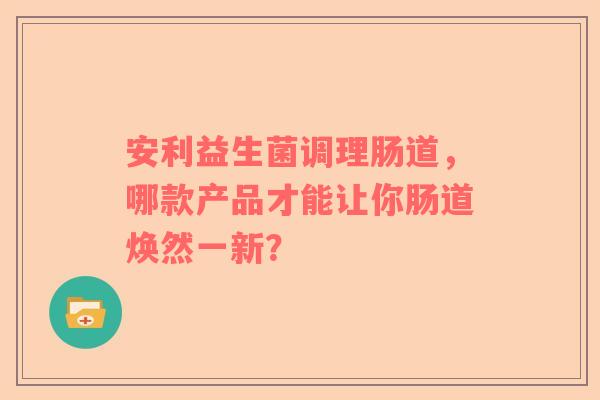 安利益生菌调理肠道，哪款产品才能让你肠道焕然一新？
