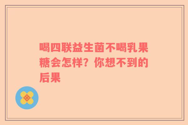 喝四联益生菌不喝乳果糖会怎样？你想不到的后果