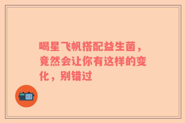 喝星飞帆搭配益生菌，竟然会让你有这样的变化，别错过