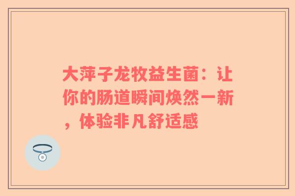 大萍子龙牧益生菌：让你的肠道瞬间焕然一新，体验非凡舒适感
