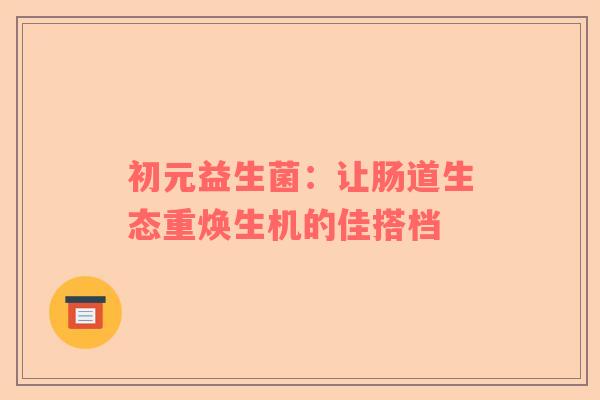 初元益生菌：让肠道生态重焕生机的佳搭档