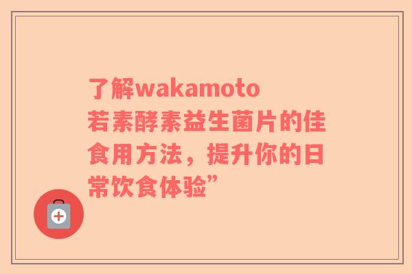 了解wakamoto若素酵素益生菌片的佳食用方法，提升你的日常饮食体验”