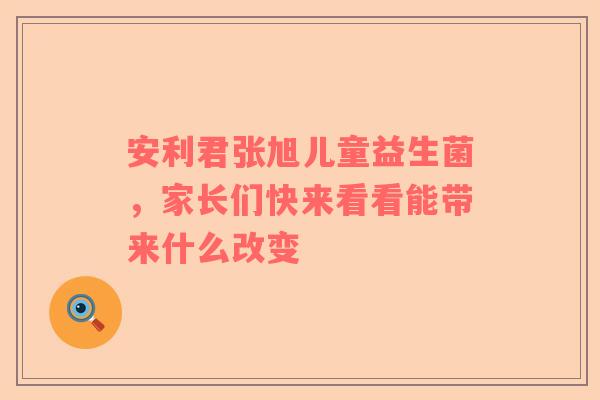 安利君张旭儿童益生菌，家长们快来看看能带来什么改变