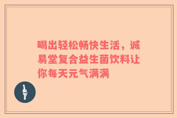 喝出轻松畅快生活，诚易堂复合益生菌饮料让你每天元气满满