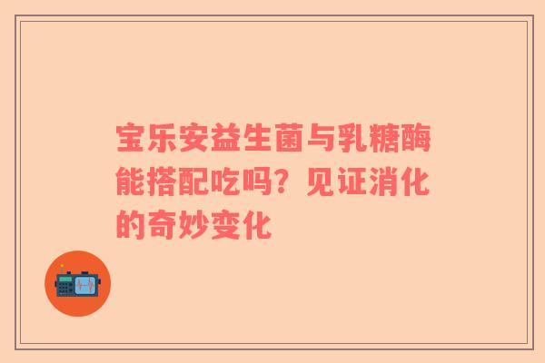 宝乐安益生菌与乳糖酶能搭配吃吗？见证消化的奇妙变化