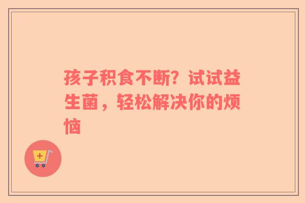 孩子积食不断？试试益生菌，轻松解决你的烦恼