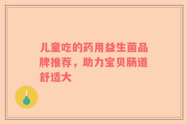 儿童吃的药用益生菌品牌推荐，助力宝贝肠道舒适大
