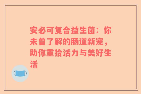安必可复合益生菌：你未曾了解的肠道新宠，助你重拾活力与美好生活