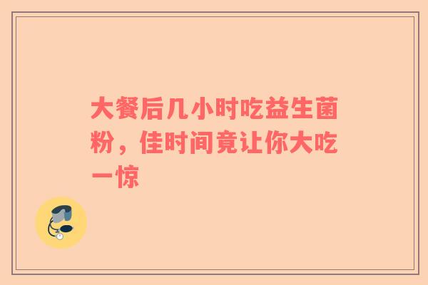 大餐后几小时吃益生菌粉，佳时间竟让你大吃一惊