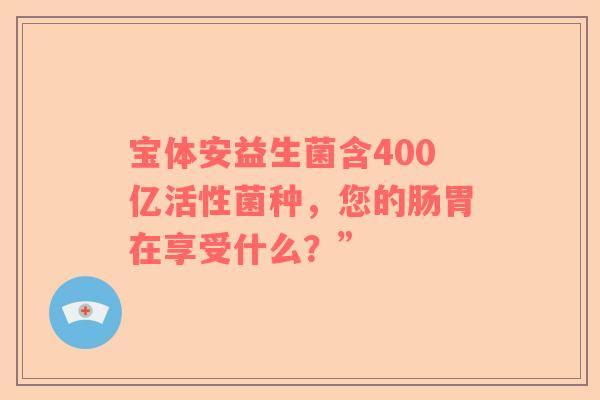 宝体安益生菌含400亿活性菌种，您的肠胃在享受什么？”