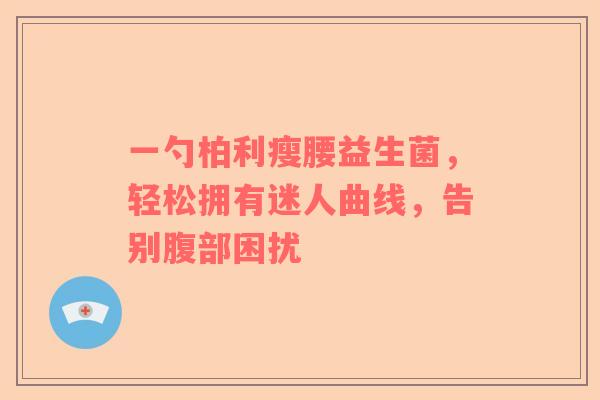 一勺柏利瘦腰益生菌，轻松拥有迷人曲线，告别腹部困扰