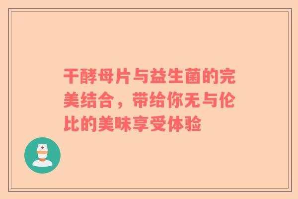 干酵母片与益生菌的完美结合，带给你无与伦比的美味享受体验