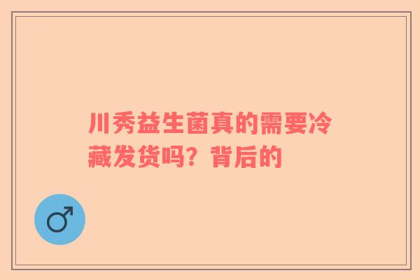 川秀益生菌真的需要冷藏发货吗？背后的