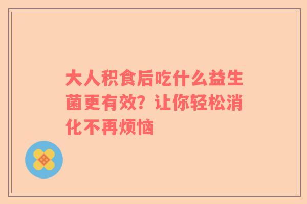 大人积食后吃什么益生菌更有效？让你轻松消化不再烦恼