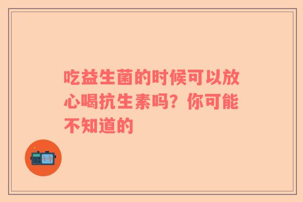吃益生菌的时候可以放心喝抗生素吗？你可能不知道的