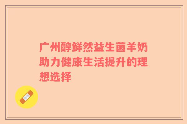 广州醇鲜然益生菌羊奶助力健康生活提升的理想选择