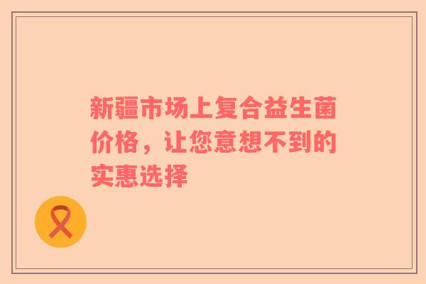 新疆市场上复合益生菌价格，让您意想不到的实惠选择