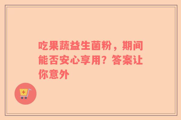 吃果蔬益生菌粉，期间能否安心享用？答案让你意外