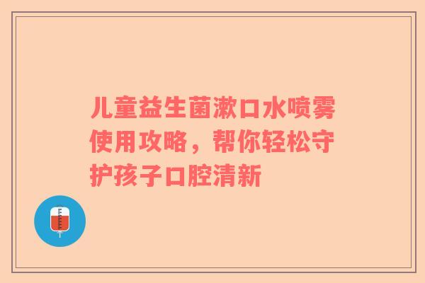 儿童益生菌漱口水喷雾使用攻略，帮你轻松守护孩子口腔清新