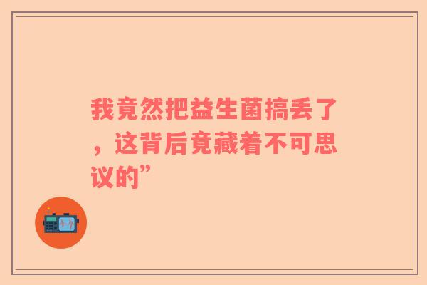 我竟然把益生菌搞丢了，这背后竟藏着不可思议的”