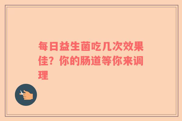 每日益生菌吃几次效果佳？你的肠道等你来调理