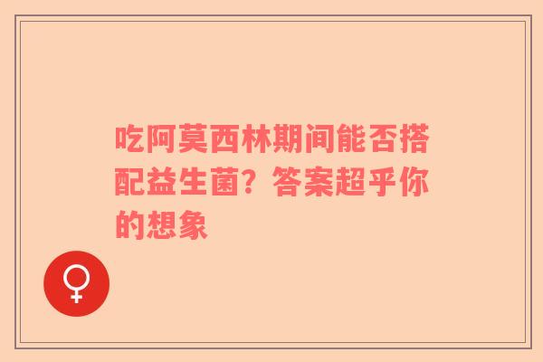 吃阿莫西林期间能否搭配益生菌？答案超乎你的想象